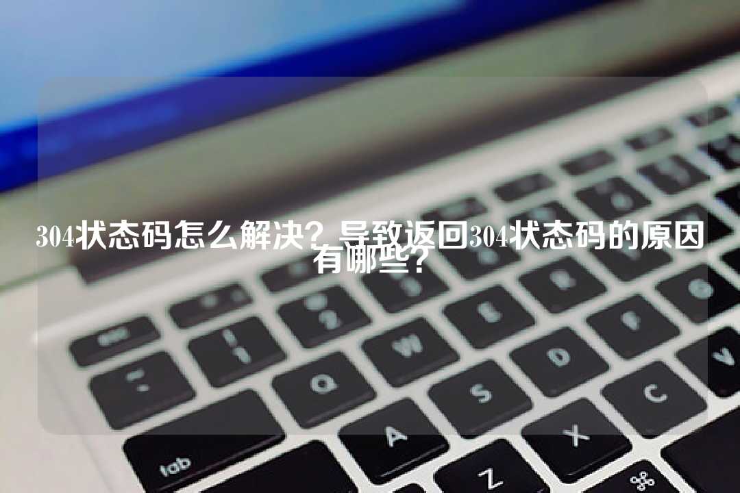 304状态码怎么解决?导致返回304状态码的原因有哪些?